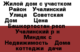 Жилой дом с участком › Район ­ Учалинский › Улица ­ Советская › Дом ­ 52 › Цена ­ 250 000 - Башкортостан респ., Учалинский р-н, Миндяк с. Недвижимость » Дома, коттеджи, дачи продажа   . Башкортостан респ.